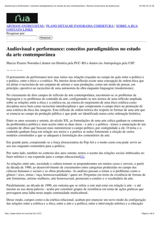 Audiovisual e performance: conceitos paradigmáticos no estudo da arte contemporânea « Revista Universitária do Audiovisual   05/06/10 15:36




                 -
 ARTIGOS ENTREVISTAS / PLANO DETALHE PANORAMA COBERTURA / SOBRE A RUA
 CONTATO LINKS
 Pesquisar por:
                                     Pesquisar




 Audiovisual e performance: conceitos paradigmáticos no estudo
 da arte contemporânea
 Marcio Pizarro Noronha é doutor em História pela PUC-RS e doutor em Antropologia pela USP.

 —————

 O pensamento da performance tem suas raízes nas relações traçadas no campo da ação entre o político e
 o poético, entre o ético e o estético. No interior desta reflexão existe uma concepção de ordem ética que
 irá afetar o raciocínio de um conjunto de artistas e suas produções, como um modo de pensar, em
 princípio, opositivo ao raciocínio de uma autonomia da obra enquanto linguagem (modernismo).

 No cruzamento de dois campos de reflexão da arte contemporânea, encontram-se os problemas da
 linguagem e os problemas do conteúdo da arte, configurando-se nos termos de uma reflexão ampliada
 sobre as relações entre a ética e a estética ou, na esteira do surgimento de uma ético-estética como
 disciplina nova bem como raciocínio interdisciplinar e que compromete o campo ético na promoção de
 uma estética da ética das imagens. Esta reflexão de ordem teórica diz respeito às formas de uma arte que
 se enuncia no campo da produção pública e que pode ser identificada numa certa ordenação histórica.

 Entre os anos sessenta e setenta, do século XX, as formulações de uma arte crítica ganham os contornos
 da problemática política e num acerto entre as duas áreas - a arte e a política - temos a enunciação de um
 conjunto de obras que buscam mais metonimizar o campo político, por contigüidade a ele. O tema e o
 conteúdo ganham força em relação aos meios e a poética se reduz fortemente a eleição de certos
 modelos constituídos e que se adequam à formulação dos comentários da arte.

 Em grande parte, compreende-se a força elocucionária da Pop Art e o modo como esta pode servir ao
 seu uso enquanto comentário para a política.

 Por outro lado, também no contexto dos anos setenta, temos o acento das relações sociais imbricadas no
 fazer artístico e sua expansão para o campo educacional[1].

 As relações entre arte, sociedade e cultura tornam-se preponderantes em muitos casos e servem, a partir
 da década de 1980, ao desenvolvimento de cruzamentos entre categorias produzidas no campo das
 ciências humanas e sociais e as obras produzidas. As análises passam a tomar a si problemas como o
 gênero / sexo, etnias / raça, homossexualidade / queer art. Perguntas em torno da existência de formas de
 arte feministas, artistas mulheres, arte homossexual, permeiam o cenário e o vocabulário da arte.

 Paralelamente, na década de 1990, um sintoma que se refere a este mal-estar em relação à arte - e até
 mesmo ao uso desta palavra - acaba por constituir grupos de resistência em torno de ações poéticas que
 provoquem uma falha nesta ampla continuidade multicultural.

 Desse modo, campos como o da estética relacional, acabam por enunciar um novo modo da configuração
 das relações entre a estética e a ética, entre a arte e a política, entre a intervenção artística e a educação

http://www.ufscar.br/rua/site/?p=1322                                                                                          Página 1 de 9
 