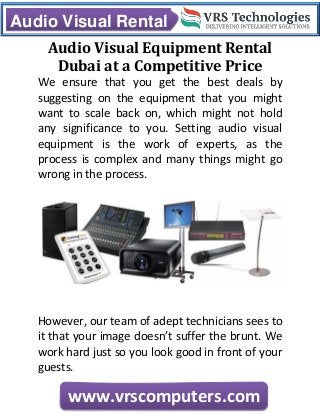 Audio Visual Rental
www.vrscomputers.com
Audio Visual Equipment Rental
Dubai at a Competitive Price
We ensure that you get the best deals by
suggesting on the equipment that you might
want to scale back on, which might not hold
any significance to you. Setting audio visual
equipment is the work of experts, as the
process is complex and many things might go
wrong in the process.
However, our team of adept technicians sees to
it that your image doesn’t suffer the brunt. We
work hard just so you look good in front of your
guests.
 
