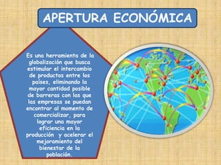 APERTURA ECONÓMICAEs una herramienta de la globalización que busca estimular el intercambio de productos entre los países, eliminando la mayor cantidad posible de barreras con las que las empresas se puedan encontrar al momento de comercializar, para lograr una mayor eficiencia en la producción  y acelerar el mejoramiento del bienestar de la población.