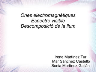 Ones electromagnètiques
Espectre visible
Descomposició de la llum
Irene Martínez Tur
Mar Sánchez Castelló
Sonia Martínez Galián
 