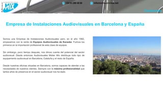 Empresa de Instalaciones Audiovisuales en Barcelona y España
Somos una Empresa de Instalaciones Audiovisuales pero, en el año 1992,
empezamos con la venta de Equipos Audiovisuales de Karaoke. Fuimos los
primeros en la importación profesional de esta clase de equipos.
Sin embargo, poco tiempo después, nos dimos cuenta del potencial del sector
audiovisual. Desde entonces Audiovisuales Mister Mix distribuye todo tipo de
equipamiento audiovisual en Barcelona, Cataluña y el resto de España.
Desde nuestras oficinas situadas en Barcelona, somos capaces de atender a las
necesidades de nuestros clientes. Siempre con la máxima profesionalidad que
tantos años de presencia en el sector audiovisual nos ha dado.
Conócenos
 