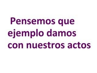 Pensemos que  ejemplo damos  con nuestros actos 