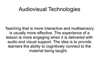 Audiovisual Technologies Teaching that is more interactive and multisensory is usually more effective. The experience of a lesson is more engaging when it is delivered with audio and visual support. The idea is to provide learners the ability to cognitively connect to the material being taught.  