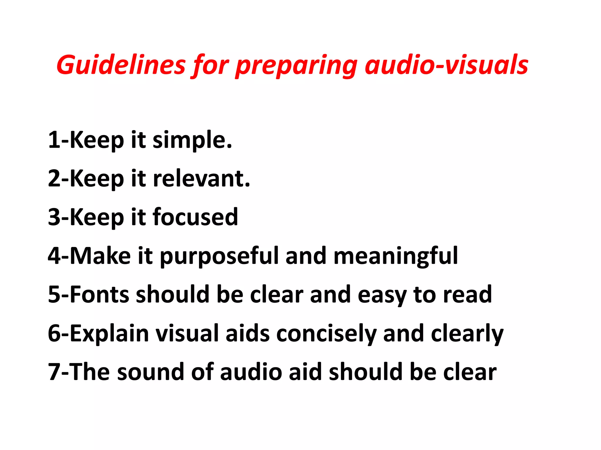 Guidelines for preparing audio-visuals
1-Keep it simple.
2-Keep it relevant.
3-Keep it focused
4-Make it purposeful and meaningful
5-Fonts should be clear and easy to read
6-Explain visual aids concisely and clearly
sound of audio aid should be clear7-The
 