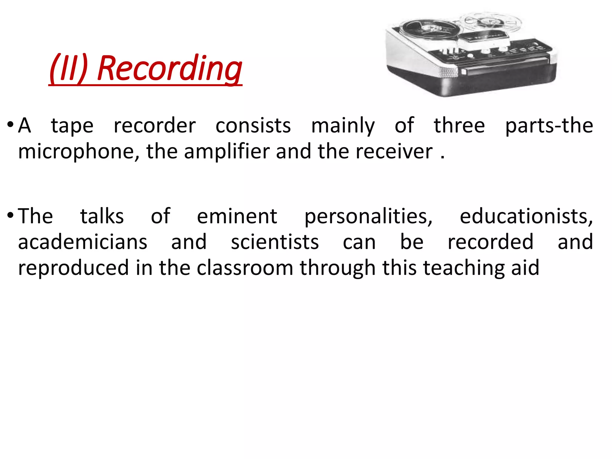 (II) Recording
•A tape recorder consists mainly of three parts-the
microphone, the amplifier and the receiver .
•The talks of eminent personalities, educationists,
academicians and scientists can be recorded and
reproduced in the classroom through this teaching aid
 