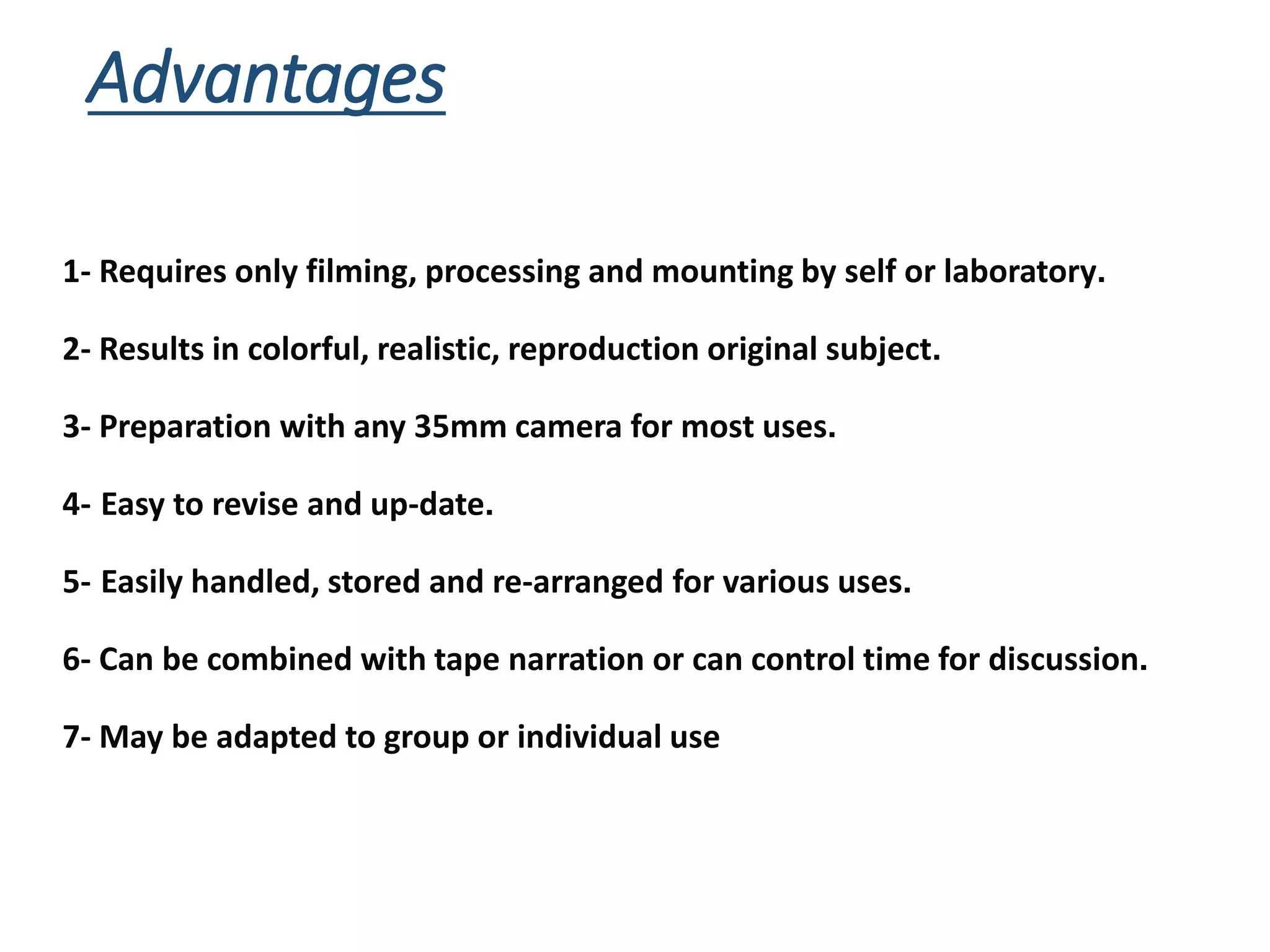 Advantages
1- Requires only filming, processing and mounting by self or laboratory.
2- Results in colorful, realistic, reproduction original subject.
3- Preparation with any 35mm camera for most uses.
4- Easy to revise and up-date.
5- Easily handled, stored and re-arranged for various uses.
6- Can be combined with tape narration or can control time for discussion.
7- May be adapted to group or individual use
 