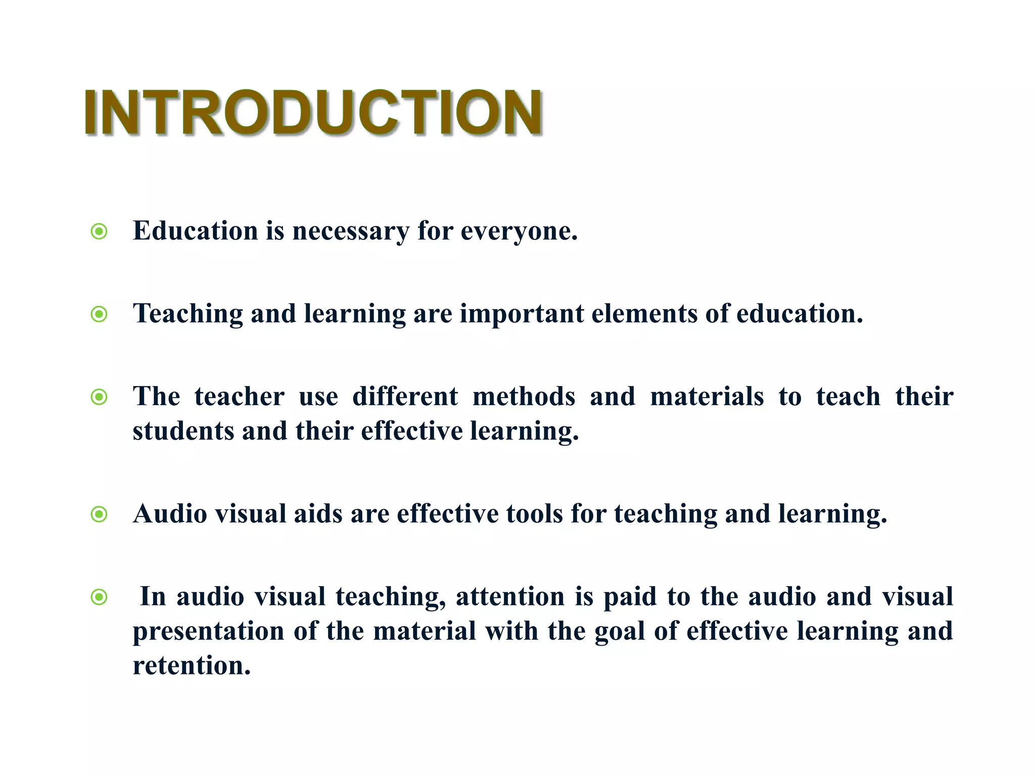  Education is necessary for everyone.
 Teaching and learning are important elements of education.
 The teacher use different methods and materials to teach their
students and their effective learning.
 Audio visual aids are effective tools for teaching and learning.
 In audio visual teaching, attention is paid to the audio and visual
presentation of the material with the goal of effective learning and
retention.
 