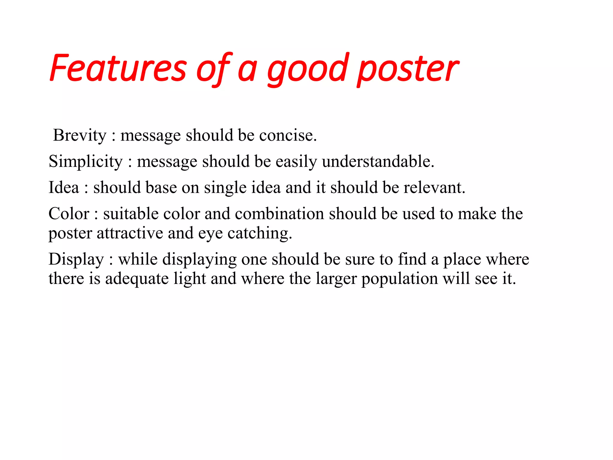 Features of a good poster
Brevity : message should be concise.
Simplicity : message should be easily understandable.
Idea : should base on single idea and it should be relevant.
Color : suitable color and combination should be used to make the
poster attractive and eye catching.
Display : while displaying one should be sure to find a place where
there is adequate light and where the larger population will see it.
 
