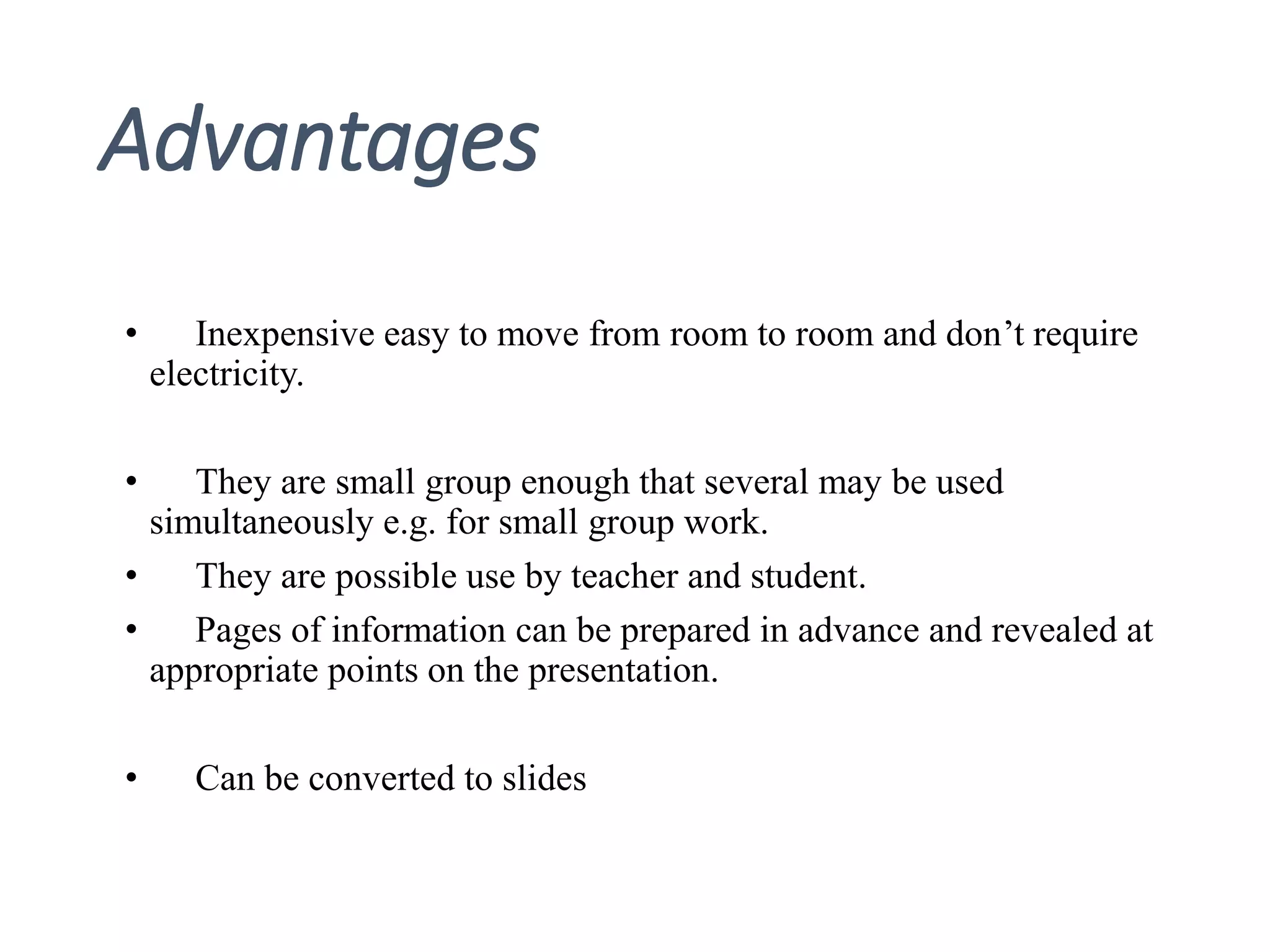 Advantages
• Inexpensive easy to move from room to room and don’t require
electricity.
• They are small group enough that several may be used
simultaneously e.g. for small group work.
• They are possible use by teacher and student.
• Pages of information can be prepared in advance and revealed at
appropriate points on the presentation.
• Can be converted to slides
 