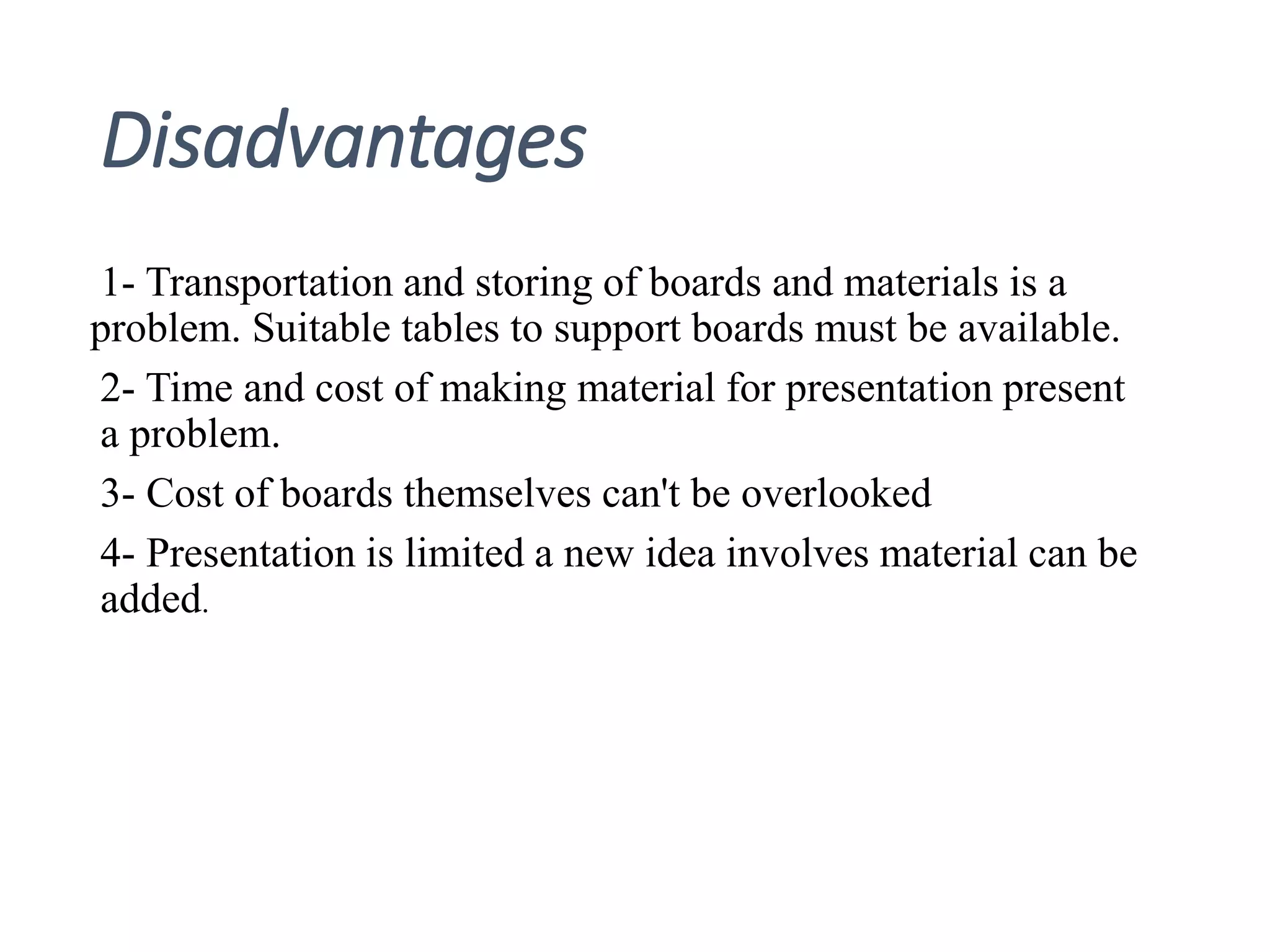 Disadvantages
1- Transportation and storing of boards and materials is a
problem. Suitable tables to support boards must be available.
2- Time and cost of making material for presentation present
a problem.
3- Cost of boards themselves can't be overlooked
4- Presentation is limited a new idea involves material can be
added.
 