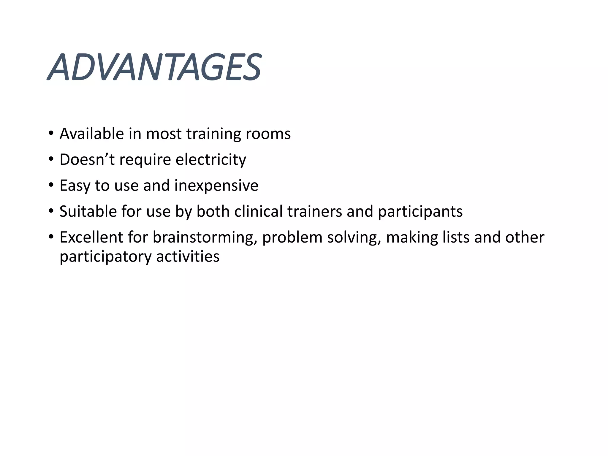 ADVANTAGES
• Available in most training rooms
• Doesn’t require electricity
• Easy to use and inexpensive
• Suitable for use by both clinical trainers and participants
• Excellent for brainstorming, problem solving, making lists and other
participatory activities
 