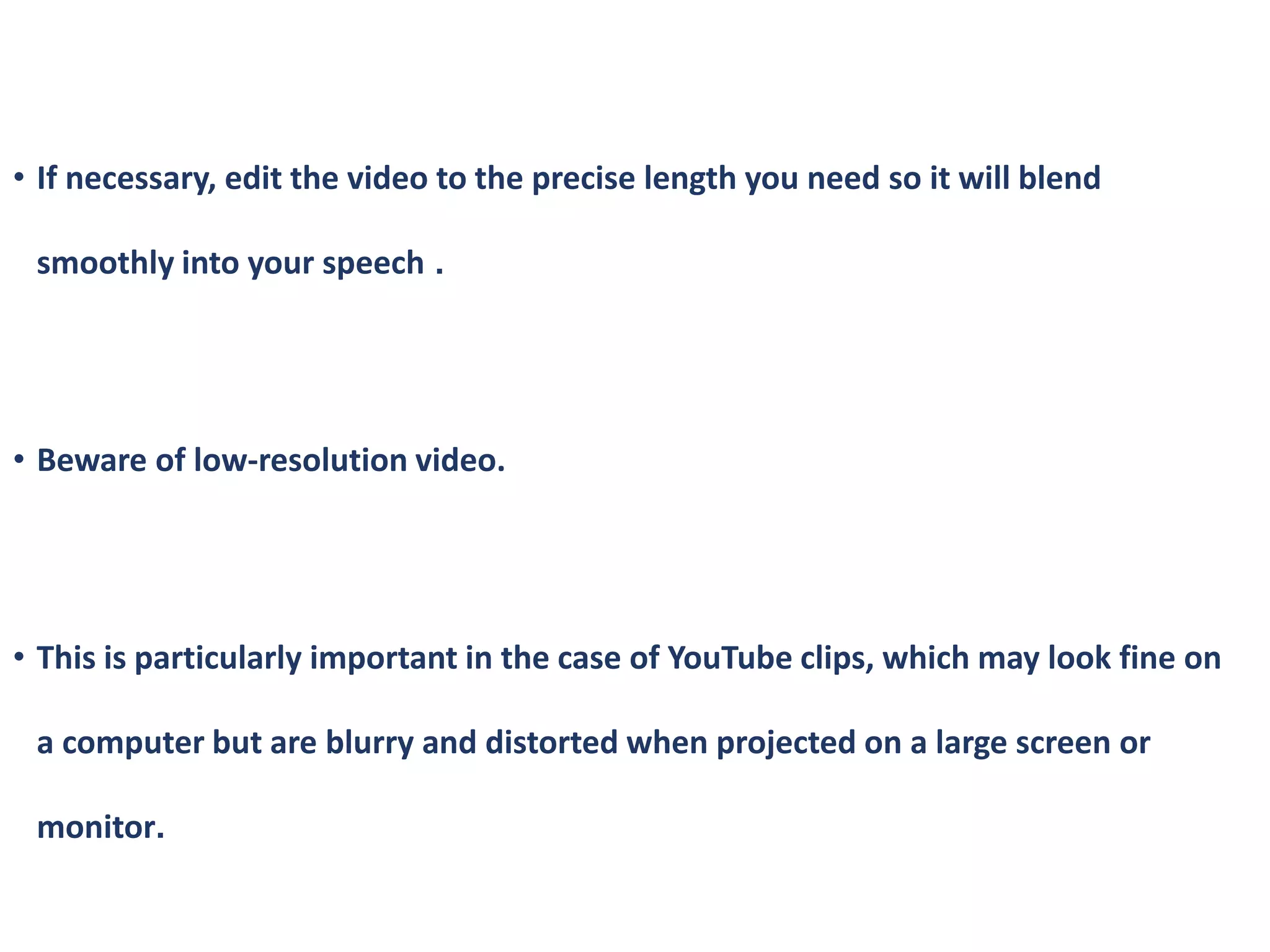 • If necessary, edit the video to the precise length you need so it will blend
smoothly into your speech .
• Beware of low-resolution video.
• This is particularly important in the case of YouTube clips, which may look fine on
a computer but are blurry and distorted when projected on a large screen or
monitor.
 