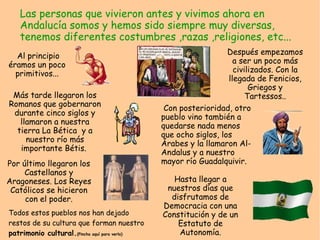 Las personas que vivieron antes y vivimos ahora en
   Andalucía somos y hemos sido siempre muy diversas,
   tenemos diferentes costumbres ,razas ,religiones, etc...
  Al principio                                                    Después empezamos
éramos un poco                                                      a ser un poco más
  primitivos...                                                     civilizados. Con la
                                                                  llegada de Fenicios,
                                                                         Griegos y
 Más tarde llegaron los                                                 Tartessos..
Romanos que gobernaron
                                                Con posterioridad, otro
 durante cinco siglos y
                                               pueblo vino también a
   llamaron a nuestra
                                               quedarse nada menos
  tierra La Bética y a
                                               que ocho siglos, los
     nuestro río más
                                               Árabes y la llamaron Al-
   importante Bétis.
                                               Andalus y a nuestro
Por último llegaron los                        mayor río Guadalquivir.
     Castellanos y
Aragoneses. Los Reyes                             Hasta llegar a
 Católicos se hicieron                          nuestros días que
     con el poder.                               disfrutamos de
                                               Democracia con una
Todos estos pueblos nos han dejado             Constitución y de un
restos de su cultura que forman nuestro            Estatuto de
patrimonio cultural.(Pincha aquí para verlo)       Autonomía.
 