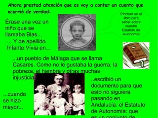Ahora prestad atención que os voy a contar un cuento que
 ocurrió de verdad:                             Pinchad en el
                                                     libro para
Érase una vez un                                   saber sobre
                                                       nuestro
niño que se                                        Estatuto de
llamaba Blas...                                     autonomía

 ... Y de apellido
 Infante.Vivía en...
   ...un  pueblo de Málaga que se llama
     Casares. Como no le gustaba la guerra, la
     pobreza, el hambre y otras muchas
     injusticias...                 ..escribió un
                                    documento para que
...cuando                           esto no siguiera
se hizo                             pasando en
mayor...                            Andalucía: el Estatuto
                                    de Autonomía: que
 
