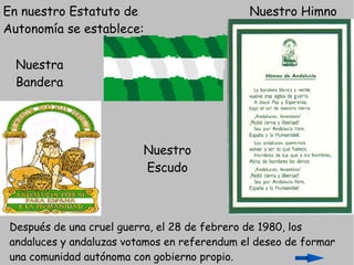 En nuestro Estatuto de                        Nuestro Himno
Autonomía se establece:

  Nuestra
  Bandera




                          Nuestro
                          Escudo



 Después de una cruel guerra, el 28 de febrero de 1980, los
 andaluces y andaluzas votamos en referendum el deseo de formar
 una comunidad autónoma con gobierno propio.
 