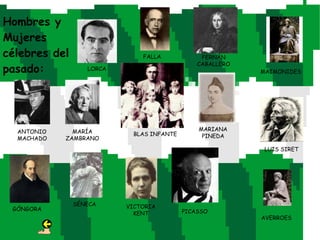 Hombres y
Mujeres
célebres del                  FALLA            FERNÁN
                                              CABALLERO
pasado:           LORCA                                   MAIMONIDES




  ANTONIO     MARÍA                           MARIANA
                           BLAS INFANTE        PINEDA
  MACHADO   ZAMBRANO
                                                           LUIS SIRET




               SÉNECA     VICTORIA
 GÓNGORA                                  PICASSO
                            KENT
                                                          AVERROES
 
