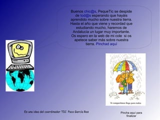 Buenos chic@s, PequeTic se despide
                                    de tod@s esperando que hayáis
                                 aprendido mucho sobre nuestra tierra.
                                 Hasta el año que viene y recordad que
                                    estudiando mucho, haremos de
                                  Andalucía un lugar muy importante.
                                 Os espero en la web de mi cole si os
                                   apetece saber más sobre nuestra
                                           tierra. Pinchad aquí




Es una idea del coordinador TIC Paco García Ros               Pincha aquí para
                                                                  finalizar
 