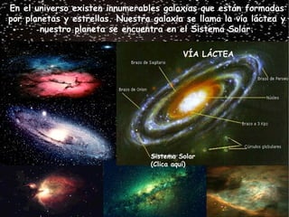 En el universo existen innumerables galaxias que están formadas
por planetas y estrellas. Nuestra galaxia se llama la vía láctea y
        nuestro planeta se encuentra en el Sistema Solar.

                                          VÍA LÁCTEA




                                 Sistema Solar
                                 (Clica aquí)
 