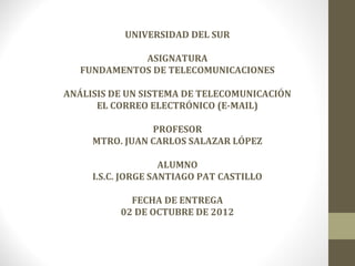 UNIVERSIDAD DEL SUR

             ASIGNATURA
   FUNDAMENTOS DE TELECOMUNICACIONES

ANÁLISIS DE UN SISTEMA DE TELECOMUNICACIÓN
      EL CORREO ELECTRÓNICO (E-MAIL)

                PROFESOR
     MTRO. JUAN CARLOS SALAZAR LÓPEZ

                    ALUMNO
     I.S.C. JORGE SANTIAGO PAT CASTILLO

            FECHA DE ENTREGA
          02 DE OCTUBRE DE 2012
 