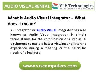 AUDIO VISUAL RENTAL
www.vrscomputers.com
What is Audio Visual Integrator – What
does it mean?
AV Integrator or Audio Visual Integrator has also
known as Audio Visual Integration in simple
terms stands for the combination of audiovisual
equipment to make a better viewing and listening
experience during a meeting or the particular
needs of a business.
 