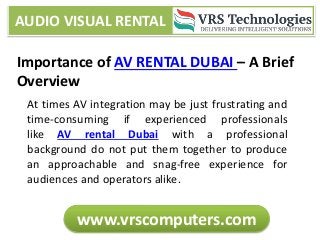 AUDIO VISUAL RENTAL
www.vrscomputers.com
Importance of AV RENTAL DUBAI – A Brief
Overview
At times AV integration may be just frustrating and
time-consuming if experienced professionals
like AV rental Dubai with a professional
background do not put them together to produce
an approachable and snag-free experience for
audiences and operators alike.
 