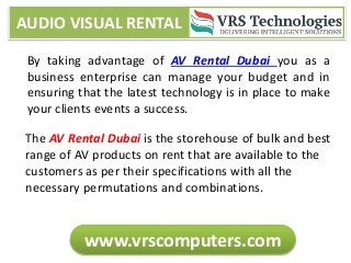 AUDIO VISUAL RENTAL
www.vrscomputers.com
By taking advantage of AV Rental Dubai you as a
business enterprise can manage your budget and in
ensuring that the latest technology is in place to make
your clients events a success.
The AV Rental Dubai is the storehouse of bulk and best
range of AV products on rent that are available to the
customers as per their specifications with all the
necessary permutations and combinations.
 
