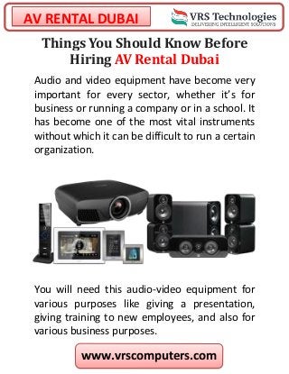 AV RENTAL DUBAI
www.vrscomputers.com
Things You Should Know Before
Hiring AV Rental Dubai
Audio and video equipment have become very
important for every sector, whether it’s for
business or running a company or in a school. It
has become one of the most vital instruments
without which it can be difficult to run a certain
organization.
You will need this audio-video equipment for
various purposes like giving a presentation,
giving training to new employees, and also for
various business purposes.
 