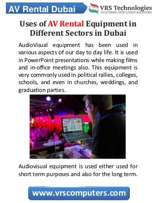 AV Rental Dubai
www.vrscomputers.com
Uses of AV Rental Equipment in
Different Sectors in Dubai
AudioVisual equipment has been used in
various aspects of our day to day life. It is used
in PowerPoint presentations while making films
and in-office meetings also. This equipment is
very commonly used in political rallies, colleges,
schools, and even in churches, weddings, and
graduation parties.
Audiovisual equipment is used either used for
short term purposes and also for the long term.
 