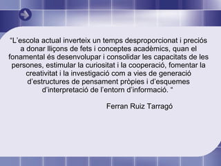 “ L’escola actual inverteix un temps desproporcionat i preciós a donar lliçons de fets i conceptes acadèmics, quan el fonamental és desenvolupar i consolidar les capacitats de les persones, estimular la curiositat i la cooperació, fomentar la creativitat i la investigació com a vies de generació d’estructures de pensament pròpies i d’esquemes d’interpretació de l’entorn d’informació. “  Ferran Ruiz Tarragó  