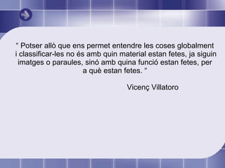 “  Potser allò que ens permet entendre les coses globalment i classificar-les no és amb quin material estan fetes, ja siguin imatges o paraules, sinó amb quina funció estan fetes, per a què estan fetes. “ Vicenç Villatoro 