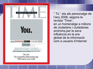 “  Tú ” ets els personatge de l’any 2006, segons la revista “Time”, en un homenatge a milions de ciutadans i ciutadanes anònims,per la seva influència en la era global de la informació com a usuaris d’Internet 