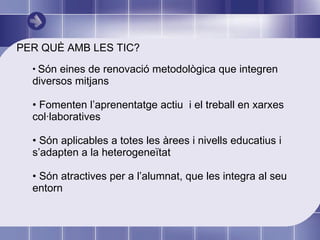 PER QUÈ AMB LES TIC? Són eines de renovació metodològica que integren  diversos mitjans Fomenten l’aprenentatge actiu  i el treball en xarxes col·laboratives Són aplicables a totes les àrees i nivells educatius i s’adapten a la heterogeneïtat Són atractives per a l’alumnat, que les integra al seu entorn 