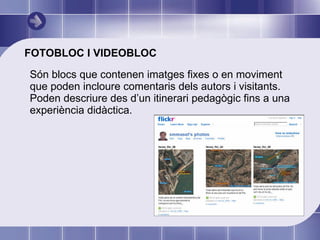 FOTOBLOC I VIDEOBLOC Són blocs que contenen imatges fixes o en moviment que poden incloure comentaris dels autors i visitants. Poden descriure des d’un itinerari pedagògic fins a una experiència didàctica. 