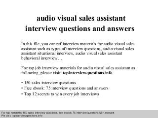 Interview questions and answers – free download/ pdf and ppt file
audio visual sales assistant
interview questions and answers
In this file, you can ref interview materials for audio visual sales
assistant such as types of interview questions, audio visual sales
assistant situational interview, audio visual sales assistant
behavioral interview…
For top job interview materials for audio visual sales assistant as
following, please visit: topinterviewquestions.info
• 150 sales interview questions
• Free ebook: 75 interview questions and answers
• Top 12 secrets to win every job interviews
For top materials: 150 sales interview questions, free ebook: 75 interview questions with answers
Pls visit: topinterviewquesitons.info
 