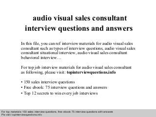 Interview questions and answers – free download/ pdf and ppt file
audio visual sales consultant
interview questions and answers
In this file, you can ref interview materials for audio visual sales
consultant such as types of interview questions, audio visual sales
consultant situational interview, audio visual sales consultant
behavioral interview…
For top job interview materials for audio visual sales consultant
as following, please visit: topinterviewquestions.info
• 150 sales interview questions
• Free ebook: 75 interview questions and answers
• Top 12 secrets to win every job interviews
For top materials: 150 sales interview questions, free ebook: 75 interview questions with answers
Pls visit: topinterviewquesitons.info
 