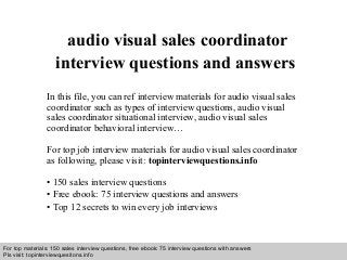 Interview questions and answers – free download/ pdf and ppt file
audio visual sales coordinator
interview questions and answers
In this file, you can ref interview materials for audio visual sales
coordinator such as types of interview questions, audio visual
sales coordinator situational interview, audio visual sales
coordinator behavioral interview…
For top job interview materials for audio visual sales coordinator
as following, please visit: topinterviewquestions.info
• 150 sales interview questions
• Free ebook: 75 interview questions and answers
• Top 12 secrets to win every job interviews
For top materials: 150 sales interview questions, free ebook: 75 interview questions with answers
Pls visit: topinterviewquesitons.info
 