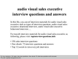 Interview questions and answers – free download/ pdf and ppt file
audio visual sales executive
interview questions and answers
In this file, you can ref interview materials for audio visual sales
executive such as types of interview questions, audio visual sales
executive situational interview, audio visual sales executive
behavioral interview…
For top job interview materials for audio visual sales executive as
following, please visit: topinterviewquestions.info
• 150 sales interview questions
• Free ebook: 75 interview questions and answers
• Top 12 secrets to win every job interviews
For top materials: 150 sales interview questions, free ebook: 75 interview questions with answers
Pls visit: topinterviewquesitons.info
 