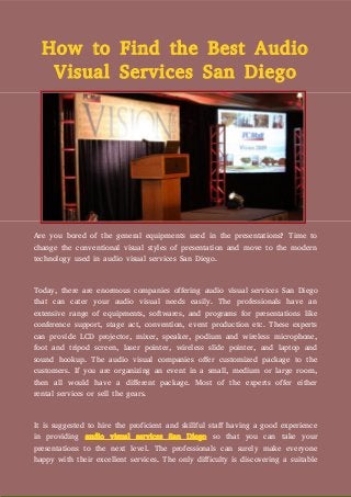 How to Find the Best Audio
Visual Services San Diego
Are you bored of the general equipments used in the presentations? Time to
change the conventional visual styles of presentation and move to the modern
technology used in audio visual services San Diego.
Today, there are enormous companies offering audio visual services San Diego
that can cater your audio visual needs easily. The professionals have an
extensive range of equipments, softwares, and programs for presentations like
conference support, stage act, convention, event production etc. These experts
can provide LCD projector, mixer, speaker, podium and wireless microphone,
foot and tripod screen, laser pointer, wireless slide pointer, and laptop and
sound hookup. The audio visual companies offer customized package to the
customers. If you are organizing an event in a small, medium or large room,
then all would have a different package. Most of the experts offer either
rental services or sell the gears.
It is suggested to hire the proficient and skillful staff having a good experience
in providing audio visual services San Diego so that you can take your
presentations to the next level. The professionals can surely make everyone
happy with their excellent services. The only difficulty is discovering a suitable
 