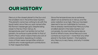 OUR HISTORY
Mercury is the closest planet to the Sun and
the smallest one in the entire Solar System.
This planet's name has nothing to do with the
liquid metal, since Mercury was named after
the Roman messenger god. Despite being
closer to the Sun than Venus, its
temperatures aren't as terribly hot as that
planet's. Its surface is quite similar to that of
Earth's Moon, which means there are a lot of
craters and plains. Speaking of craters,
many of them were named after artists or
authors who made significant contributions
to their respective fields.
Since the temperatures are so extreme,
albeit not as extreme as in Venus, and the
solar radiation is so high, Mercury has been
deemed to be non-habitable for humans.
We've already mentioned that Mercury is the
smallest planet in the Solar System, but
conversely, its core has the same size as
Earth's! What's more, since Mercury's core
contains so much iron—more than any other
planet in the Solar System—that explains
why Mercury is very heavy, and why it rotates
so slowly.
 