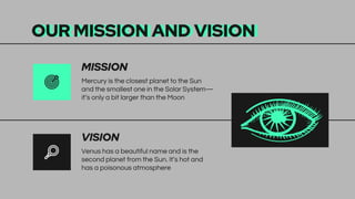 OUR MISSION AND VISION
Venus has a beautiful name and is the
second planet from the Sun. It’s hot and
has a poisonous atmosphere
Mercury is the closest planet to the Sun
and the smallest one in the Solar System—
it’s only a bit larger than the Moon
VISION
MISSION
 
