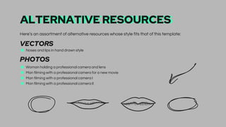 ALTERNATIVE RESOURCES
Here’s an assortment of alternative resources whose style fits that of this template:
VECTORS
■ Noses and lips in hand drawn style
PHOTOS
■ Woman holding a professional camera and lens
■ Man filming with a professional camera for a new movie
■ Man filming with a professional camera I
■ Man filming with a professional camera II
 