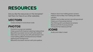 RESOURCES
■ Medium shot man holding photo camera
■ Medium shot smiley man holding old video
camera
■ Medium shot smiley woman recording podcast
■ Close up on face pores texture
■ Man filming with a professional camera
■ Beauty portrait of young woman
■ Young woman beauty portrait
ICONS
■ Audio and Video | Lineal
Did you like the resources on this template?
Get them for free at our other websites:
VECTORS
■ Noses and lips in hand drawn style
PHOTOS
■ Portrait of young man isolated
■ Close up portrait of person wearing makeup liner
■ Beautiful caucasian woman with pink eyeliner
■ Side view of a young man with pierced ears and
nose holding yellow and blue limonium flower
against gray background
■ Beautiful caucasian woman with pink eyeliner
 