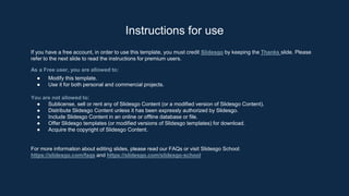 Instructions for use
If you have a free account, in order to use this template, you must credit Slidesgo by keeping the Thanks slide. Please
refer to the next slide to read the instructions for premium users.
As a Free user, you are allowed to:
● Modify this template.
● Use it for both personal and commercial projects.
You are not allowed to:
● Sublicense, sell or rent any of Slidesgo Content (or a modified version of Slidesgo Content).
● Distribute Slidesgo Content unless it has been expressly authorized by Slidesgo.
● Include Slidesgo Content in an online or offline database or file.
● Offer Slidesgo templates (or modified versions of Slidesgo templates) for download.
● Acquire the copyright of Slidesgo Content.
For more information about editing slides, please read our FAQs or visit Slidesgo School:
https://slidesgo.com/faqs and https://slidesgo.com/slidesgo-school
 