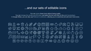 You can resize these icons without losing quality.
You can change the stroke and fill color; just select the icon and click on the paint bucket/pen.
In Google Slides, you can also use Flaticon’s extension, allowing you to customize and add even more icons.
...and our sets of editable icons
 