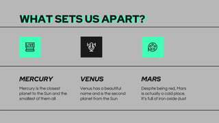 WHAT SETS US APART?
Mercury is the closest
planet to the Sun and the
smallest of them all
Venus has a beautiful
name and is the second
planet from the Sun
Despite being red, Mars
is actually a cold place.
It’s full of iron oxide dust
MERCURY VENUS MARS
 