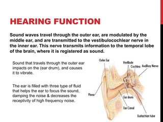 HEARING FUNCTION
Sound waves travel through the outer ear, are modulated by the
middle ear, and are transmitted to the vestibulocochlear nerve in
the inner ear. This nerve transmits information to the temporal lobe
of the brain, where it is registered as sound.
The ear is filled with three type of fluid
that helps the ear to focus the sound,
damping the noise & decreases the
receptivity of high frequency noise.
Sound that travels through the outer ear
impacts on the (ear drum), and causes
it to vibrate.
 