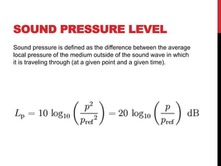 SOUND PRESSURE LEVEL
Sound pressure is defined as the difference between the average
local pressure of the medium outside of the sound wave in which
it is traveling through (at a given point and a given time).
 