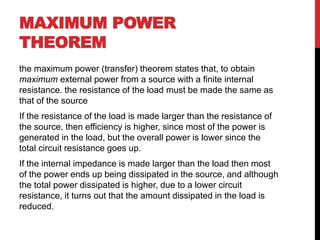 MAXIMUM POWER
THEOREM
the maximum power (transfer) theorem states that, to obtain
maximum external power from a source with a finite internal
resistance. the resistance of the load must be made the same as
that of the source
If the resistance of the load is made larger than the resistance of
the source, then efficiency is higher, since most of the power is
generated in the load, but the overall power is lower since the
total circuit resistance goes up.
If the internal impedance is made larger than the load then most
of the power ends up being dissipated in the source, and although
the total power dissipated is higher, due to a lower circuit
resistance, it turns out that the amount dissipated in the load is
reduced.
 