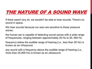 THE NATURE OF A SOUND WAVE
If there wasn't any air, we wouldn't be able to hear sounds. There's no
sound in space.
We hear sounds because our ears are sensitive to these pressure
waves.
the human ear is capable of detecting sound waves with a wide range
of frequencies, ranging between approximately 20 Hz to 20, 000 Hz.
frequency below the audible range of hearing (i.e., less than 20 Hz) is
known as an infrasound.
any sound with a frequency above the audible range of hearing (i.e.,
more than 20,000 Hz) is known as an ultrasound.
 