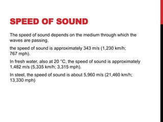 SPEED OF SOUND
The speed of sound depends on the medium through which the
waves are passing.
the speed of sound is approximately 343 m/s (1,230 km/h;
767 mph).
In fresh water, also at 20 °C, the speed of sound is approximately
1,482 m/s (5,335 km/h; 3,315 mph).
In steel, the speed of sound is about 5,960 m/s (21,460 km/h;
13,330 mph)
 